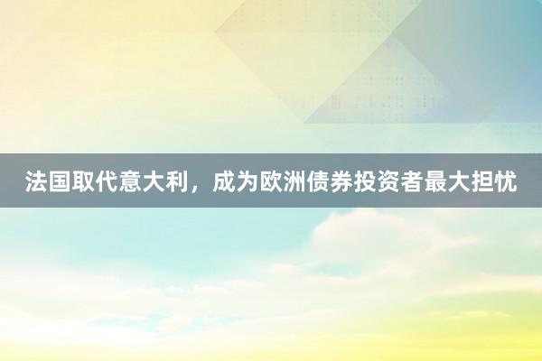 法国取代意大利，成为欧洲债券投资者最大担忧