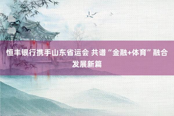 恒丰银行携手山东省运会 共谱“金融+体育”融合发展新篇