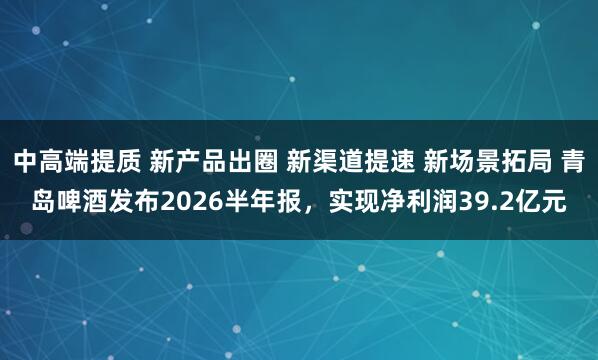 中高端提质 新产品出圈 新渠道提速 新场景拓局 青岛啤酒发布2026半年报，实现净利润39.2亿元