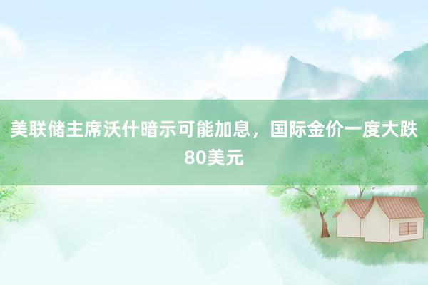 美联储主席沃什暗示可能加息，国际金价一度大跌80美元