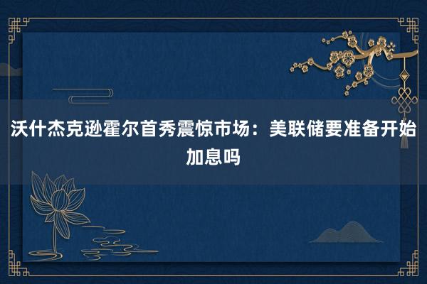 沃什杰克逊霍尔首秀震惊市场：美联储要准备开始加息吗