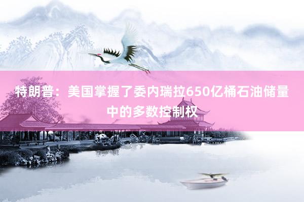 特朗普：美国掌握了委内瑞拉650亿桶石油储量中的多数控制权