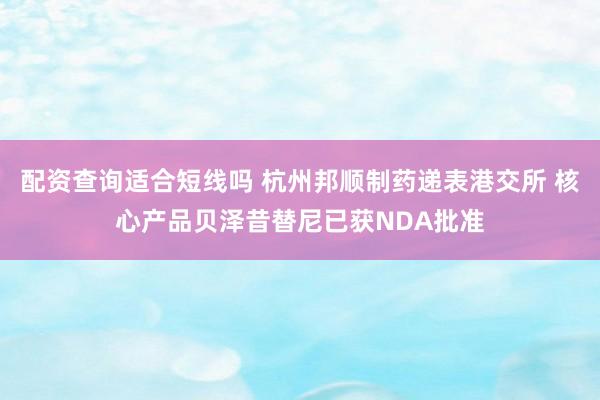配资查询适合短线吗 杭州邦顺制药递表港交所 核心产品贝泽昔替尼已获NDA批准