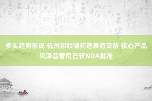 多头趋势形成 杭州邦顺制药递表港交所 核心产品贝泽昔替尼已获NDA批准