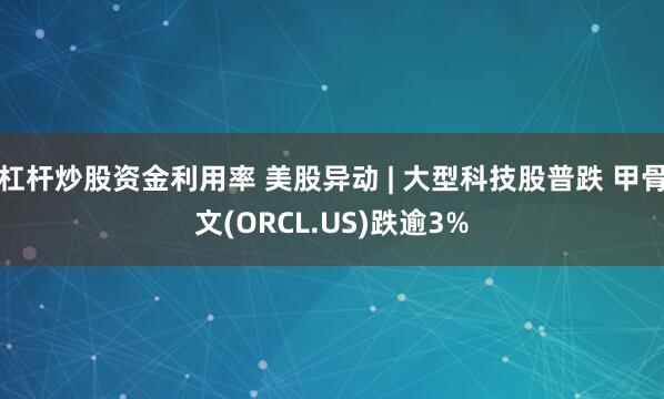 杠杆炒股资金利用率 美股异动 | 大型科技股普跌 甲骨文(ORCL.US)跌逾3%