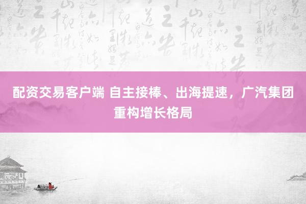 配资交易客户端 自主接棒、出海提速，广汽集团重构增长格局