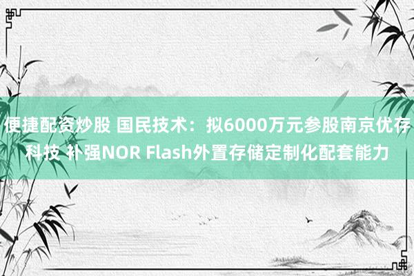 便捷配资炒股 国民技术：拟6000万元参股南京优存科技 补强NOR Flash外置存储定制化配套能力