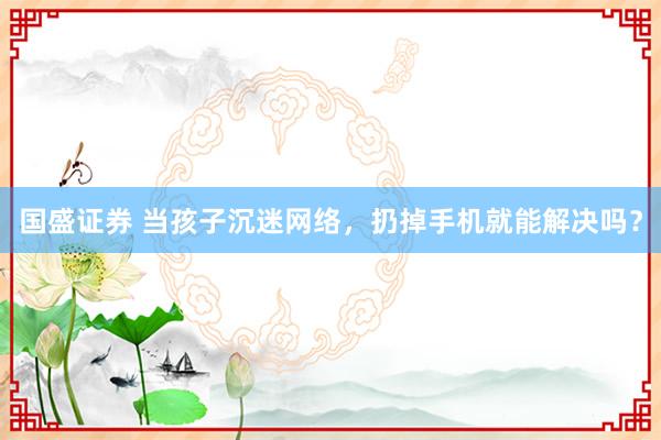 国盛证券 当孩子沉迷网络，扔掉手机就能解决吗？