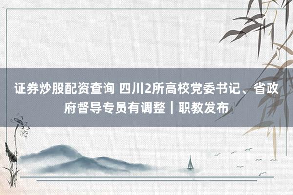 证券炒股配资查询 四川2所高校党委书记、省政府督导专员有调整｜职教发布