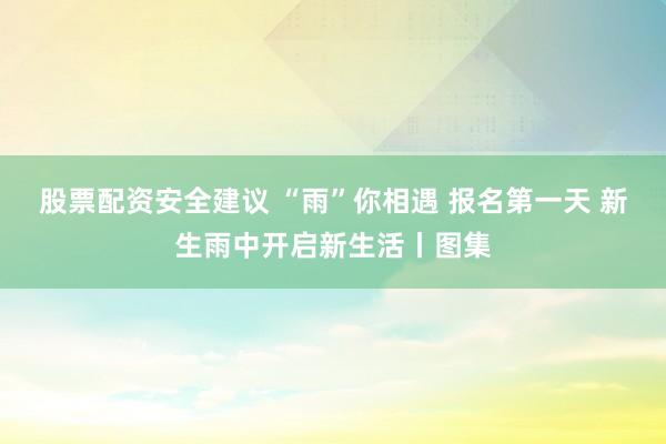 股票配资安全建议 “雨”你相遇 报名第一天 新生雨中开启新生活丨图集