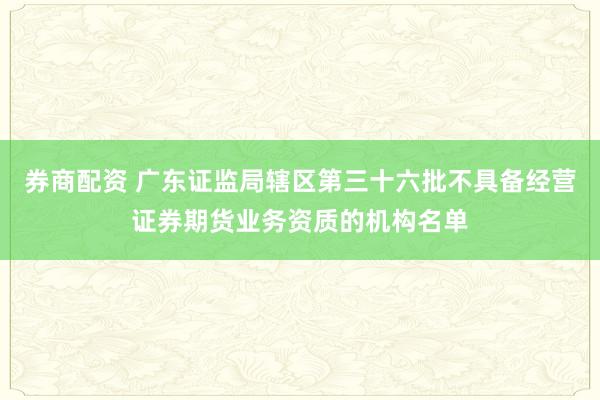券商配资 广东证监局辖区第三十六批不具备经营证券期货业务资质的机构名单