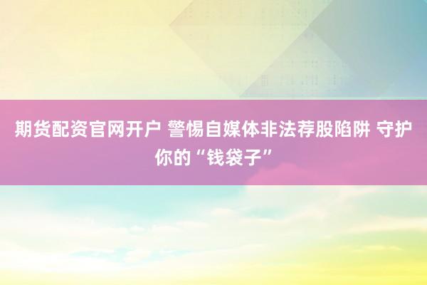 期货配资官网开户 警惕自媒体非法荐股陷阱 守护你的“钱袋子”