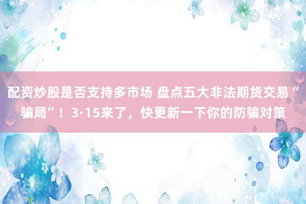 配资炒股是否支持多市场 盘点五大非法期货交易“骗局”！3·15来了，快更新一下你的防骗对策