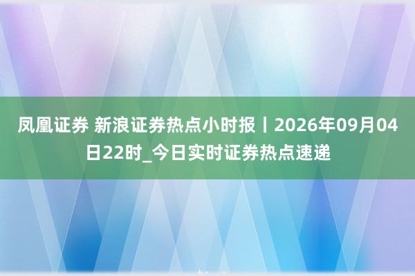 凤凰证券 新浪证券热点小时报丨2026年09月04日22时_今日实时证券热点速递