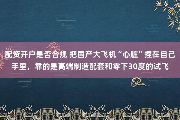 配资开户是否合规 把国产大飞机“心脏”捏在自己手里，靠的是高端制造配套和零下30度的试飞
