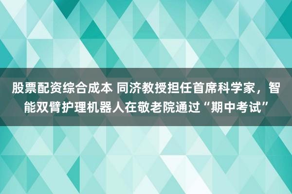 股票配资综合成本 同济教授担任首席科学家，智能双臂护理机器人在敬老院通过“期中考试”