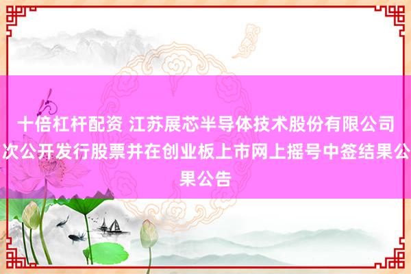 十倍杠杆配资 江苏展芯半导体技术股份有限公司首次公开发行股票并在创业板上市网上摇号中签结果公告