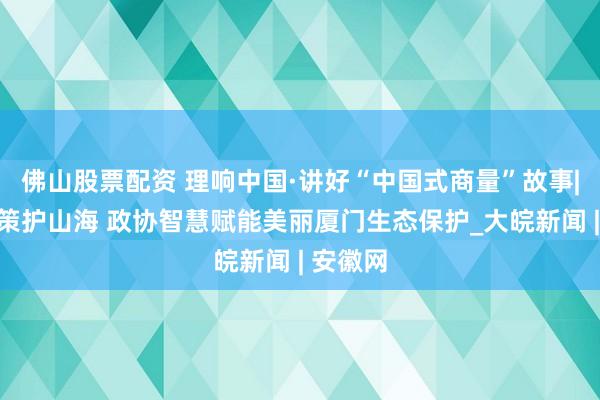 佛山股票配资 理响中国·讲好“中国式商量”故事|协商献策护山海 政协智慧赋能美丽厦门生态保护_大皖新闻 | 安徽网