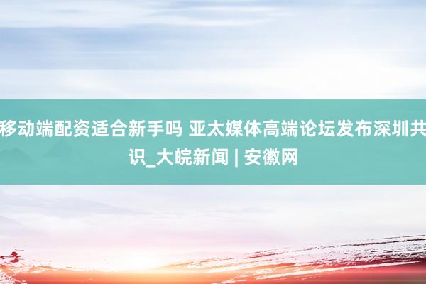移动端配资适合新手吗 亚太媒体高端论坛发布深圳共识_大皖新闻 | 安徽网
