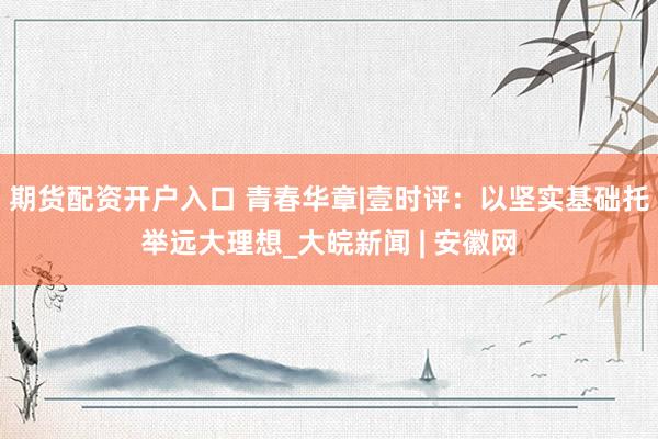 期货配资开户入口 青春华章|壹时评：以坚实基础托举远大理想_大皖新闻 | 安徽网