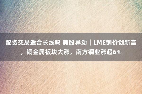 配资交易适合长线吗 美股异动｜LME铜价创新高，铜金属板块大涨，南方铜业涨超6%