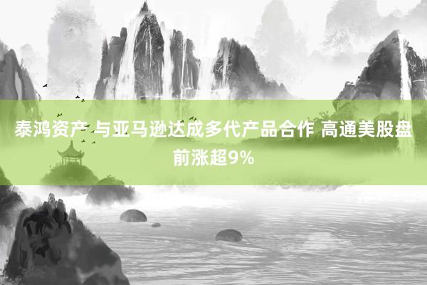 泰鸿资产 与亚马逊达成多代产品合作 高通美股盘前涨超9%