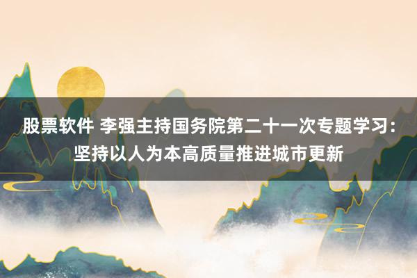 股票软件 李强主持国务院第二十一次专题学习：坚持以人为本高质量推进城市更新