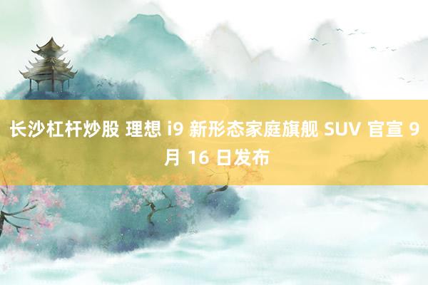长沙杠杆炒股 理想 i9 新形态家庭旗舰 SUV 官宣 9 月 16 日发布