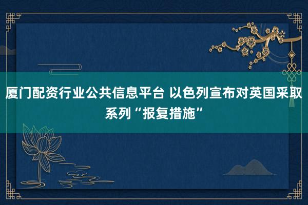 厦门配资行业公共信息平台 以色列宣布对英国采取系列“报复措施”