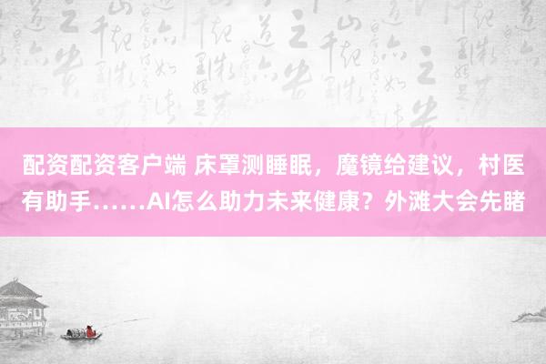 配资配资客户端 床罩测睡眠，魔镜给建议，村医有助手……AI怎么助力未来健康？外滩大会先睹