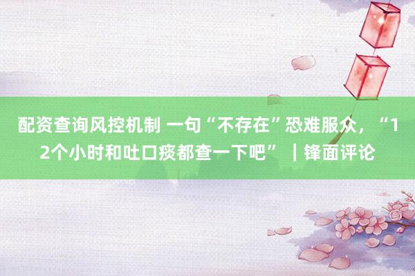 配资查询风控机制 一句“不存在”恐难服众，“12个小时和吐口痰都查一下吧” ｜锋面评论