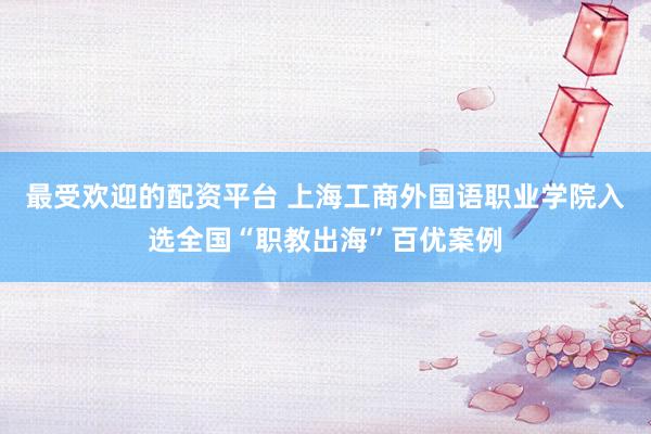 最受欢迎的配资平台 上海工商外国语职业学院入选全国“职教出海”百优案例