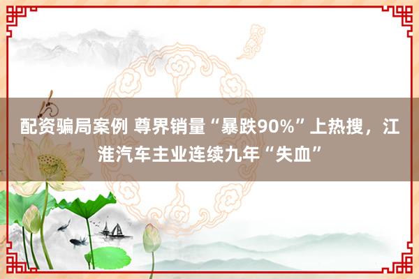 配资骗局案例 尊界销量“暴跌90%”上热搜，江淮汽车主业连续九年“失血”