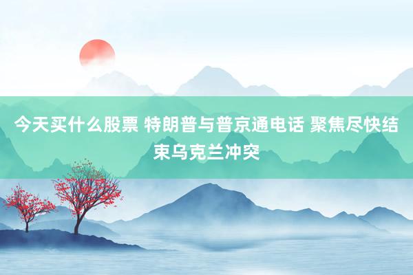 今天买什么股票 特朗普与普京通电话 聚焦尽快结束乌克兰冲突