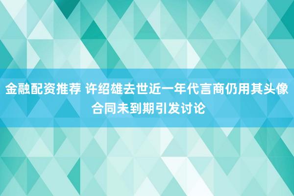 金融配资推荐 许绍雄去世近一年代言商仍用其头像 合同未到期引发讨论