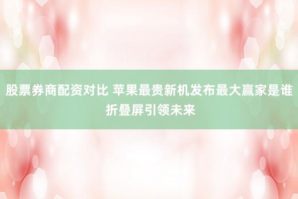 股票券商配资对比 苹果最贵新机发布最大赢家是谁 折叠屏引领未来