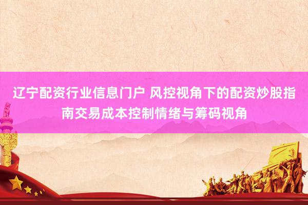 辽宁配资行业信息门户 风控视角下的配资炒股指南交易成本控制情绪与筹码视角