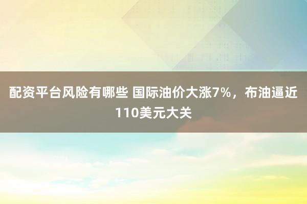 配资平台风险有哪些 国际油价大涨7%，布油逼近110美元大关