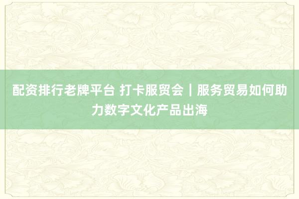 配资排行老牌平台 打卡服贸会｜服务贸易如何助力数字文化产品出海