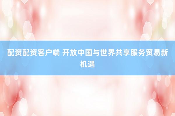 配资配资客户端 开放中国与世界共享服务贸易新机遇