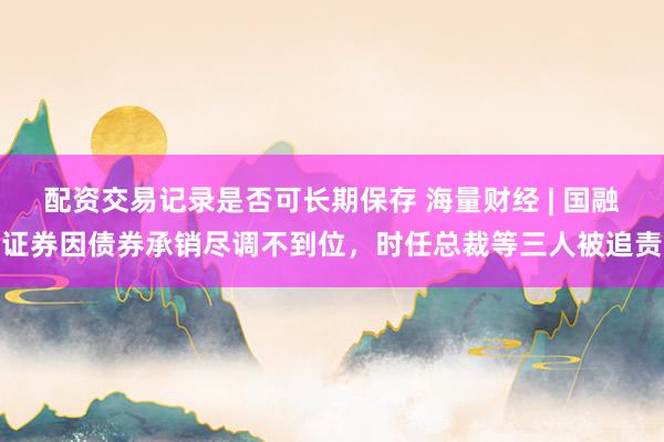 配资交易记录是否可长期保存 海量财经 | 国融证券因债券承销尽调不到位，时任总裁等三人被追责