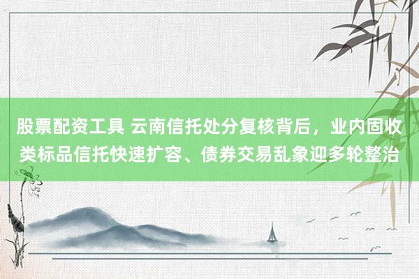 股票配资工具 云南信托处分复核背后，业内固收类标品信托快速扩容、债券交易乱象迎多轮整治