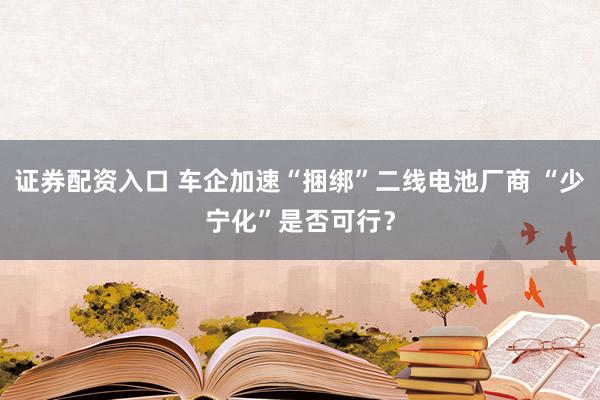 证券配资入口 车企加速“捆绑”二线电池厂商 “少宁化”是否可行？