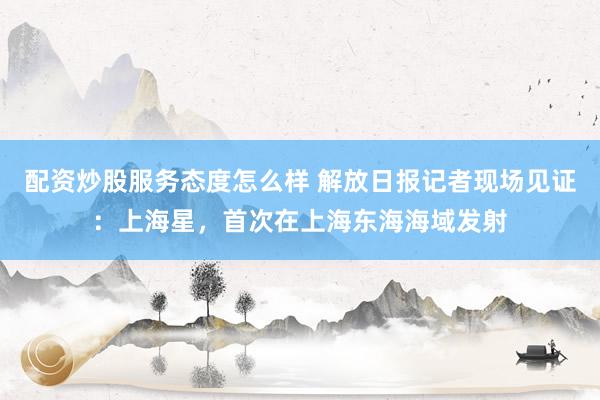 配资炒股服务态度怎么样 解放日报记者现场见证：上海星，首次在上海东海海域发射