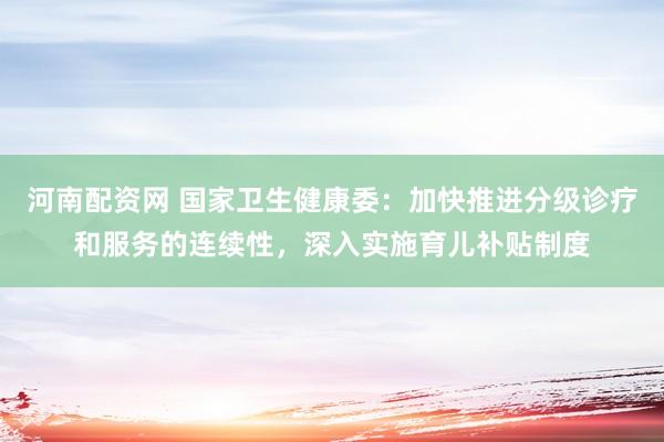 河南配资网 国家卫生健康委：加快推进分级诊疗和服务的连续性，深入实施育儿补贴制度
