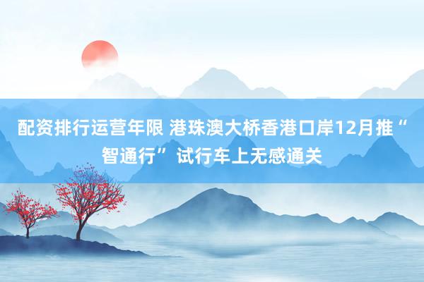 配资排行运营年限 港珠澳大桥香港口岸12月推“智通行” 试行车上无感通关