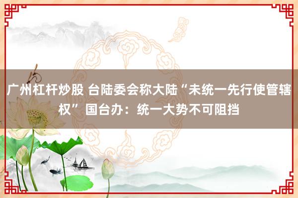 广州杠杆炒股 台陆委会称大陆“未统一先行使管辖权” 国台办：统一大势不可阻挡