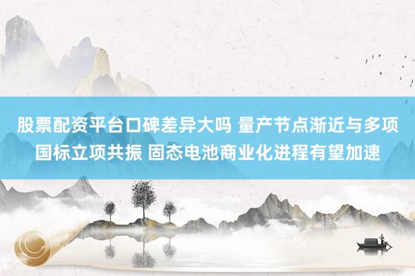 股票配资平台口碑差异大吗 量产节点渐近与多项国标立项共振 固态电池商业化进程有望加速
