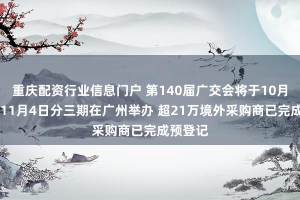 重庆配资行业信息门户 第140届广交会将于10月15日至11月4日分三期在广州举办 超21万境外采购商已完成预登记