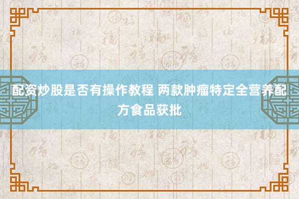 配资炒股是否有操作教程 两款肿瘤特定全营养配方食品获批